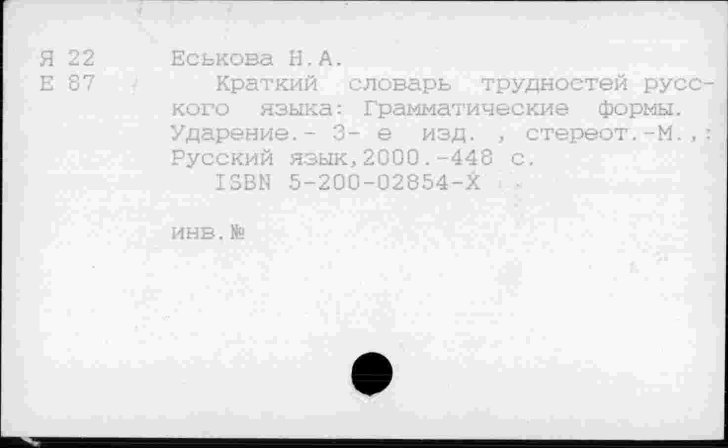 ﻿Я 22
Е 87
Еськова Н.А.
Краткий словарь трудностей русского языка: Грамматические формы. Ударение.- 3- е изд. , стереот.-М.,: Русский язык,2000.-448 с.
13ВЫ 5-200-02854-Х
ИНВ. №